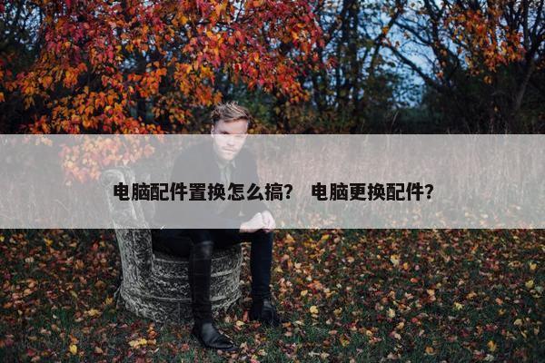 电脑配件置换怎么搞？ 电脑更换配件？