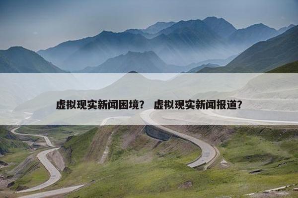 虚拟现实新闻困境？ 虚拟现实新闻报道？