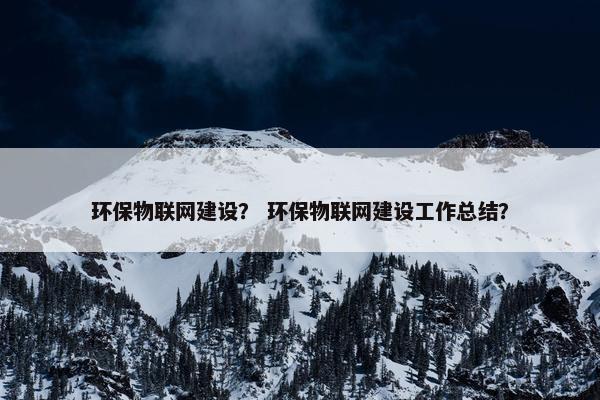 环保物联网建设？ 环保物联网建设工作总结？