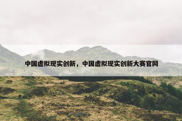 中国虚拟现实创新，中国虚拟现实创新大赛官网