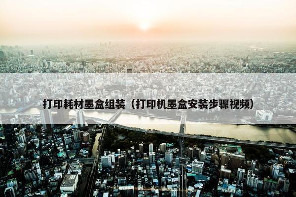 打印耗材墨盒组装（打印机墨盒安装步骤视频）
