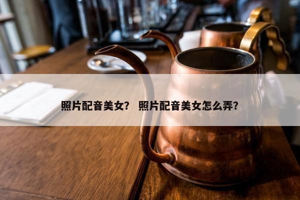 照片配音美女？ 照片配音美女怎么弄？