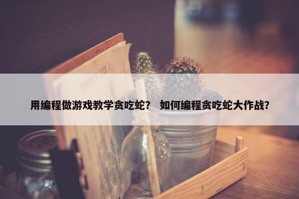 用编程做游戏教学贪吃蛇？ 如何编程贪吃蛇大作战？