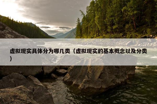虚拟现实具体分为哪几类（虚拟现实的基本概念以及分类）