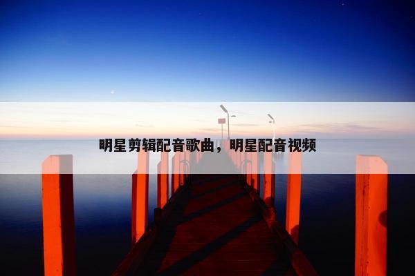 明星剪辑配音歌曲，明星配音视频