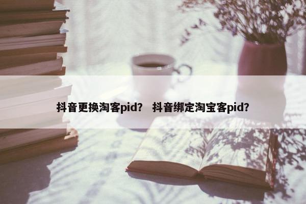 抖音更换淘客pid？ 抖音绑定淘宝客pid？
