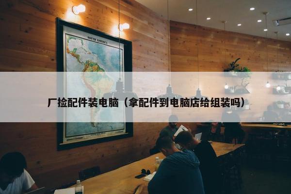 厂捡配件装电脑（拿配件到电脑店给组装吗）