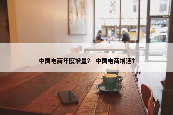 中国电商年度增量？ 中国电商增速？