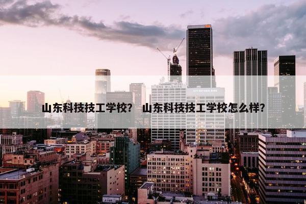 山东科技技工学校？ 山东科技技工学校怎么样？