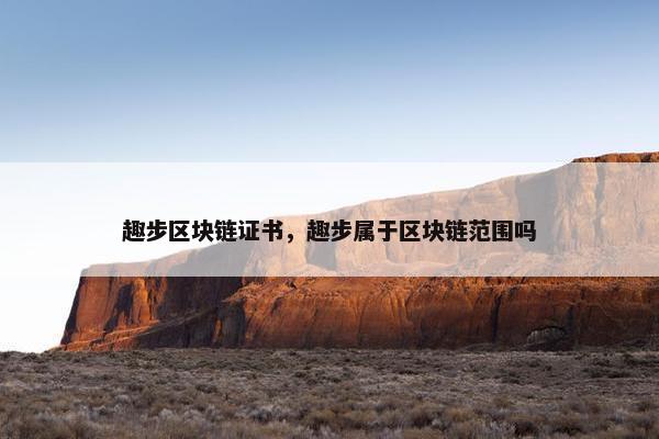 趣步区块链证书，趣步属于区块链范围吗