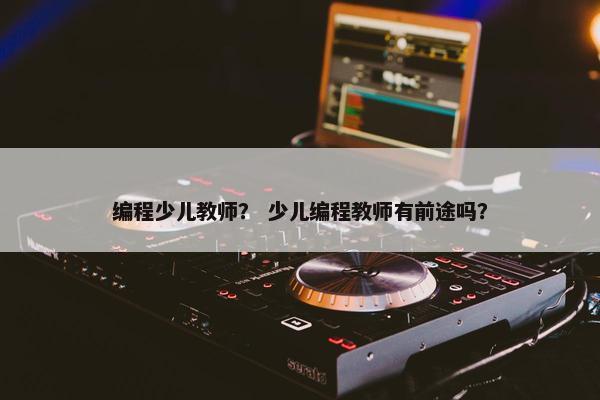 编程少儿教师？ 少儿编程教师有前途吗？