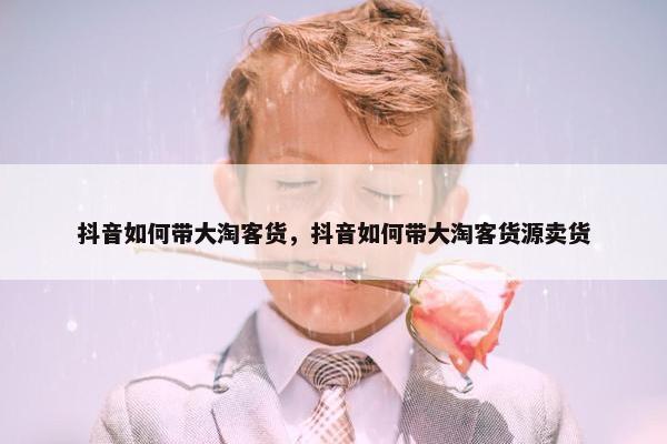 抖音如何带大淘客货，抖音如何带大淘客货源卖货
