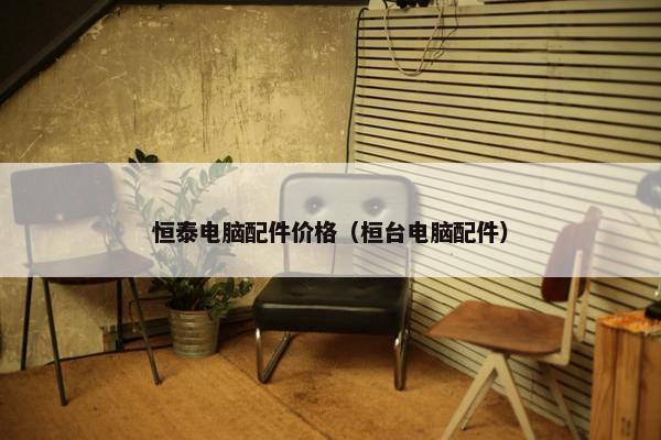 恒泰电脑配件价格（桓台电脑配件）
