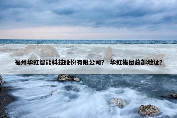 福州华虹智能科技股份有限公司？ 华虹集团总部地址？