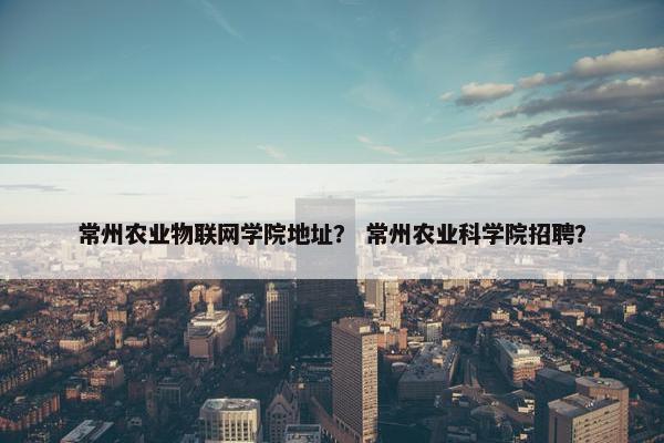 常州农业物联网学院地址？ 常州农业科学院招聘？