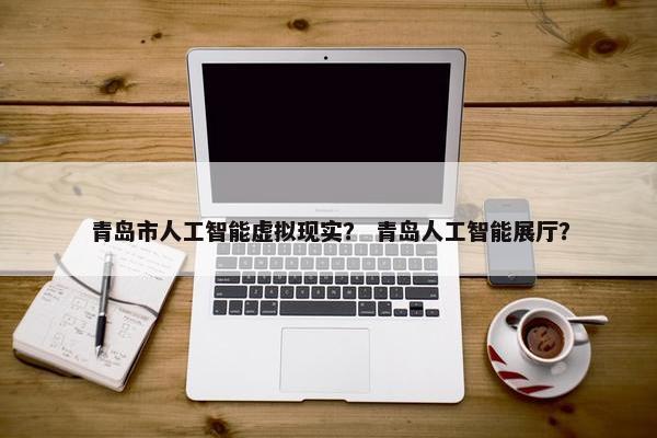 青岛市人工智能虚拟现实？ 青岛人工智能展厅？
