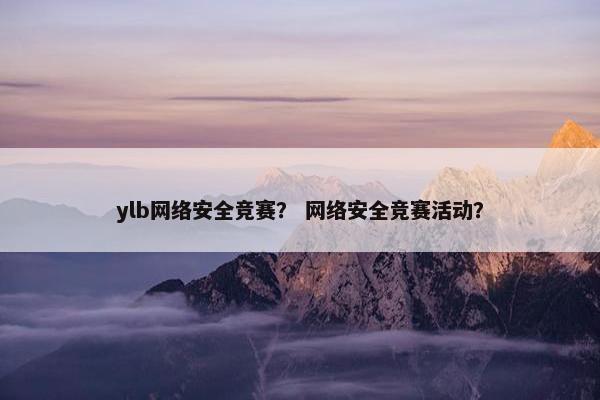 ylb网络安全竞赛？ 网络安全竞赛活动？