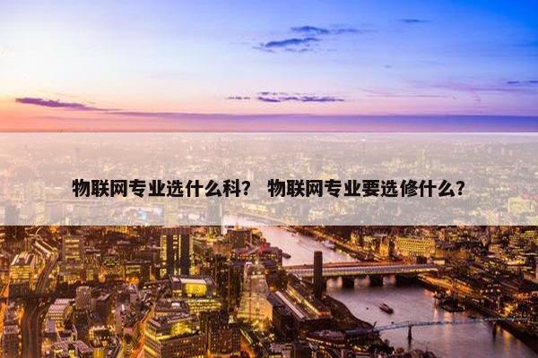 物联网专业选什么科？ 物联网专业要选修什么？