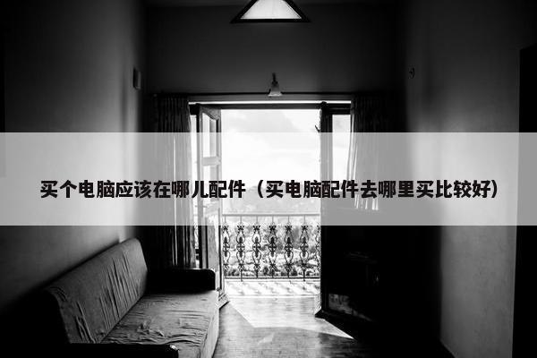 买个电脑应该在哪儿配件（买电脑配件去哪里买比较好）