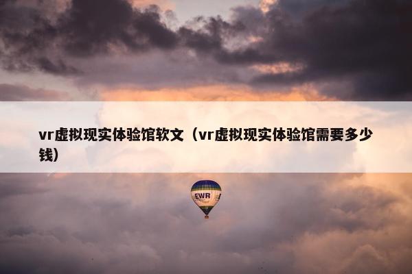 vr虚拟现实体验馆软文（vr虚拟现实体验馆需要多少钱）