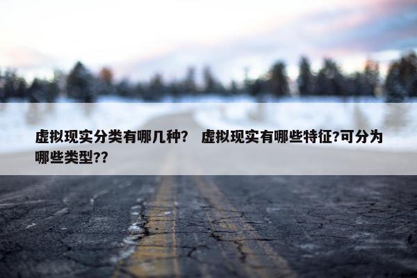 虚拟现实分类有哪几种？ 虚拟现实有哪些特征?可分为哪些类型?？