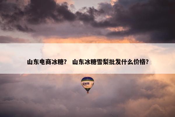 山东电商冰糖？ 山东冰糖雪梨批发什么价格？