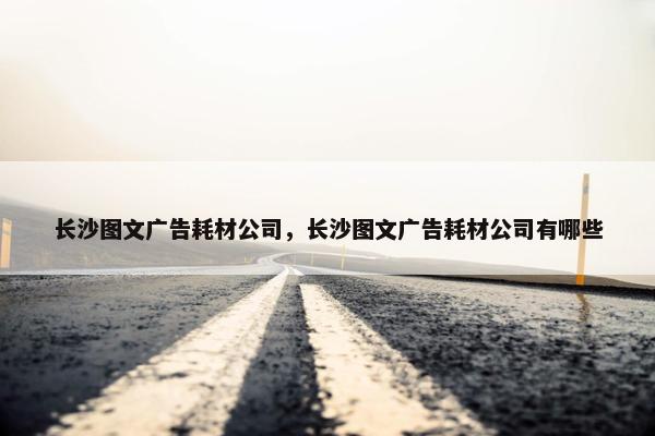 长沙图文广告耗材公司，长沙图文广告耗材公司有哪些