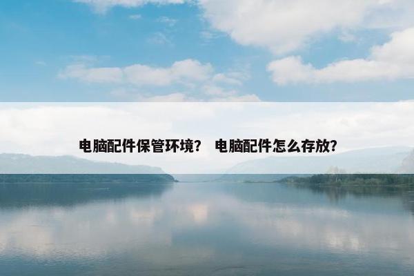 电脑配件保管环境？ 电脑配件怎么存放？
