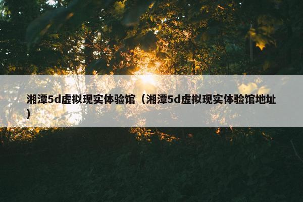 湘潭5d虚拟现实体验馆（湘潭5d虚拟现实体验馆地址）