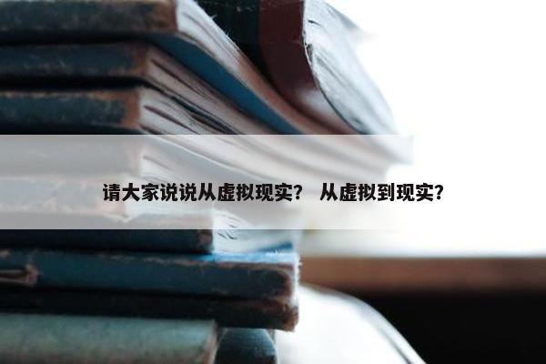 请大家说说从虚拟现实？ 从虚拟到现实？