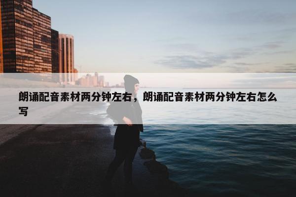朗诵配音素材两分钟左右，朗诵配音素材两分钟左右怎么写