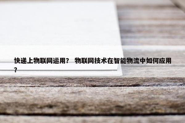 快递上物联网运用？ 物联网技术在智能物流中如何应用？
