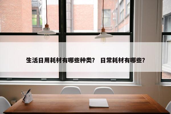 生活日用耗材有哪些种类？ 日常耗材有哪些？