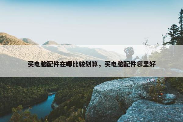 买电脑配件在哪比较划算，买电脑配件哪里好