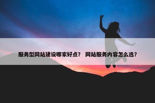服务型网站建设哪家好点？ 网站服务内容怎么选？