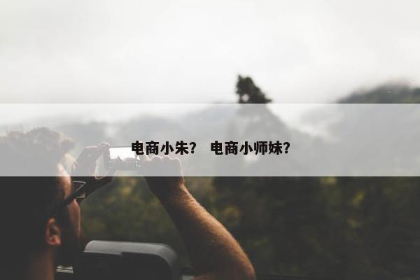 电商小朱？ 电商小师妹？