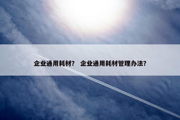 企业通用耗材？ 企业通用耗材管理办法？