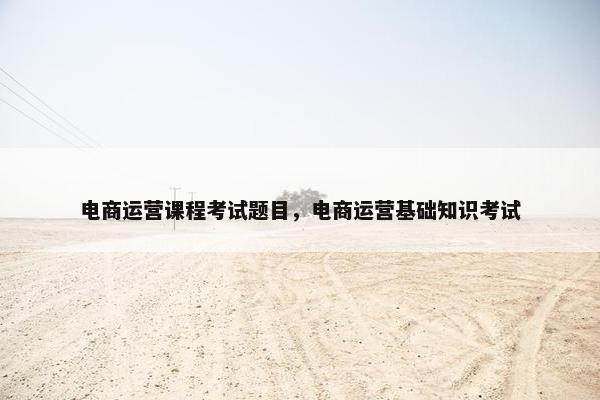 电商运营课程考试题目，电商运营基础知识考试