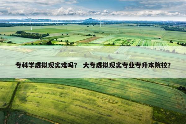专科学虚拟现实难吗？ 大专虚拟现实专业专升本院校？