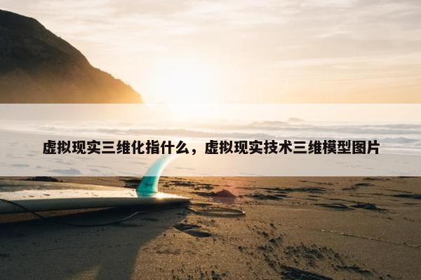 虚拟现实三维化指什么，虚拟现实技术三维模型图片