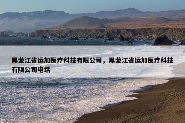 黑龙江省运加医疗科技有限公司，黑龙江省运加医疗科技有限公司电话