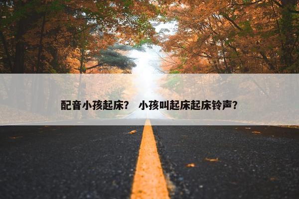 配音小孩起床？ 小孩叫起床起床铃声？