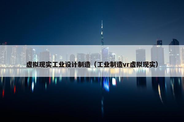 虚拟现实工业设计制造（工业制造vr虚拟现实）
