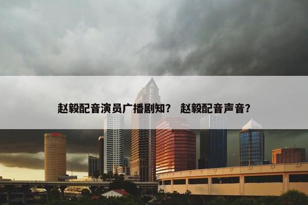 赵毅配音演员广播剧知？ 赵毅配音声音？