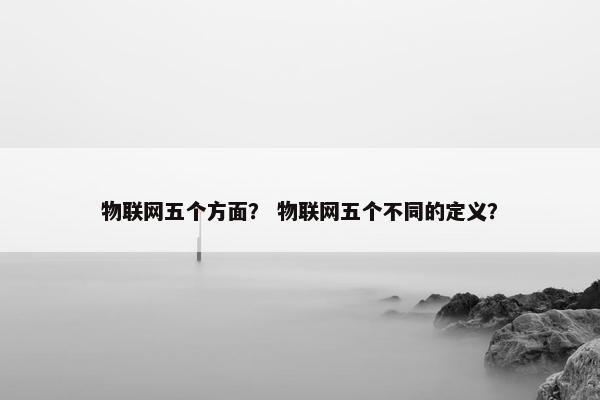 物联网五个方面？ 物联网五个不同的定义？