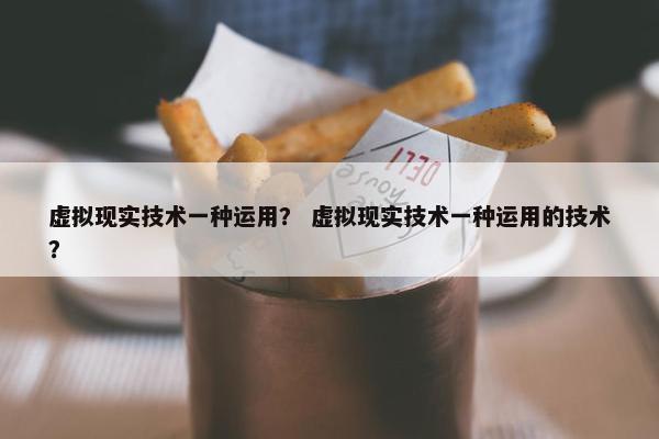 虚拟现实技术一种运用？ 虚拟现实技术一种运用的技术？