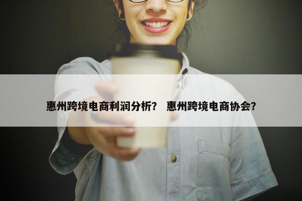 惠州跨境电商利润分析？ 惠州跨境电商协会？