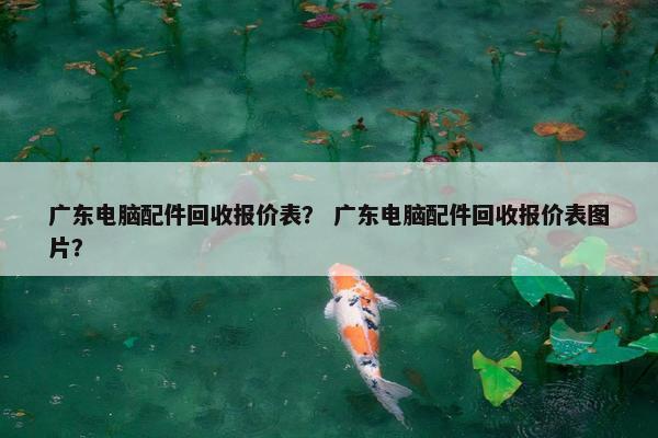 广东电脑配件回收报价表？ 广东电脑配件回收报价表图片？