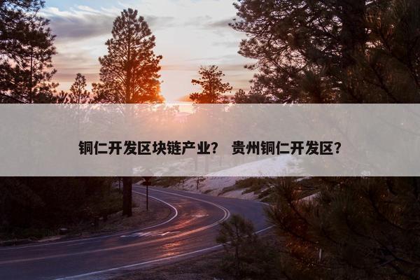 铜仁开发区块链产业？ 贵州铜仁开发区？