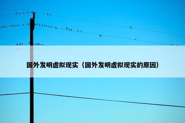 国外发明虚拟现实（国外发明虚拟现实的原因）